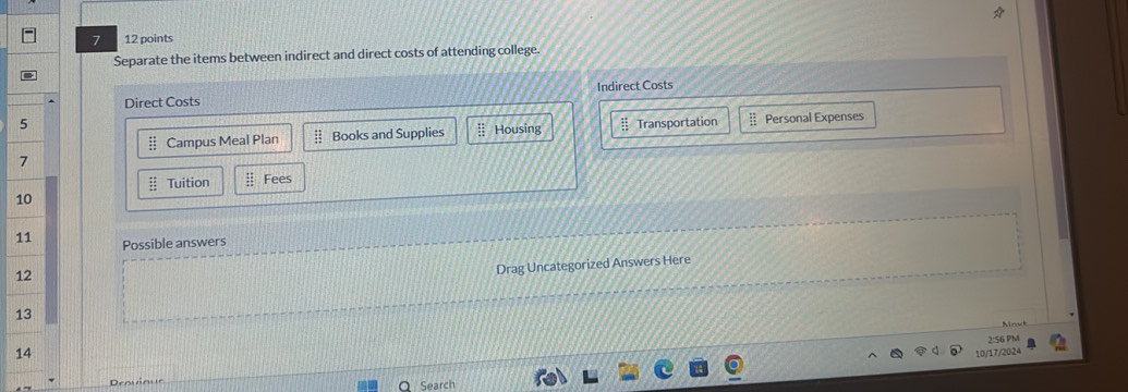 7 12 points 
Separate the items between indirect and direct costs of attending college 
Direct Costs Indirect Costs 
5 # Transportation - Personal Expenses
beginarrayr ::: ::endarray Campus Meal Plan : Books and Supplies :: Housing 
7
 4x/4x  Tuition  11/11  Fees
10
11 Possible answers 
12 
Drag Uncategorized Answers Here 
13 
Mnut 
2:56 PM 
14 
10/17/202 
Drovioue 
Search