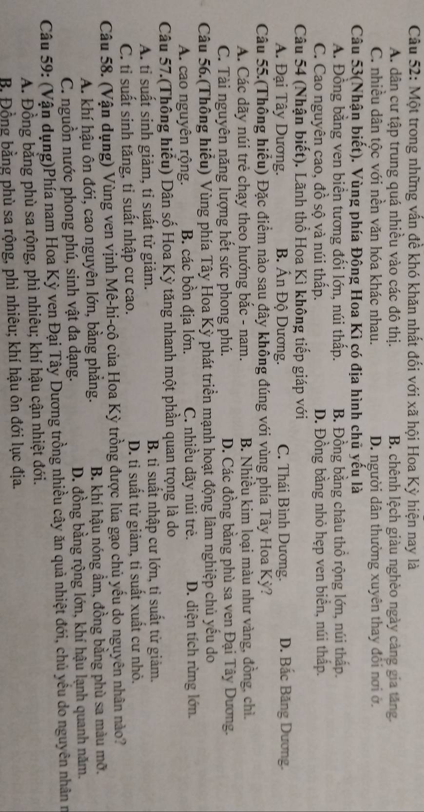 Một trong những vấn đề khó khăn nhất đối với xã hội Hoa Kỳ hiện nay là
A. dân cư tập trung quá nhiều vào các đô thị. B. chênh lệch giàu nghèo ngày càng gia tăng.
C. nhiều dân tộc với nền văn hóa khác nhau. D. người dân thường xuyên thay đổi nơi ở.
Câu 53(Nhận biết). Vùng phía Đông Hoa Kì có địa hình chủ yếu là
A. Đồng bằng ven biển tương đối lớn, núi thấp. B. Đồng bằng châu thổ rộng lớn, núi thấp.
C. Cao nguyên cao, đồ sộ và núi thấp. D. Đồng bằng nhỏ hẹp ven biển, núi thấp.
Câu 54 (Nhận biết). Lãnh thổ Hoa Kì không tiếp giáp với
A. Đại Tây Dương. B. Ấn Độ Dương. C. Thái Bình Dương.
D. Bắc Băng Dương.
Câu 55.(Thông hiểu) Đặc điểm nào sau đây không đúng với vùng phía Tây Hoa Kỳ?
A. Các dãy núi trẻ chạy theo hướng bắc - nam. B. Nhiều kim loại màu như vàng, đồng, chì.
C. Tài nguyên năng lượng hết sức phong phú. D. Các đồng bằng phù sa ven Đại Tây Dương.
Câu 56.(Thông hiểu) Vùng phía Tây Hoa Kỳ phát triển mạnh hoạt động lâm nghiệp chủ yếu do
A. cao nguyên rộng. B. các bồn địa lớn. C. nhiều dãy núi trẻ. D. diện tích rừng lớn.
Câu 57.(Thông hiểu) Dân số Hoa Kỳ tăng nhanh một phần quan trọng là do
A. tỉ suất sinh giảm, tỉ suất tử giảm. B. tỉ suất nhập cư lớn, tỉ suất tử giảm.
C. tỉ suất sinh tăng, tỉ suất nhập cư cao. D. ti suất tử giảm, tỉ suất xuất cư nhỏ.
Câu 58. (Vận dụng) Vùng ven vịnh Mê-hi-cô của Hoa Kỳ trồng được lúa gạo chủ yếu do nguyên nhân nào?
A. khí hậu ôn đới, cao nguyên lớn, bằng phăng. B. khí hậu nóng ẩm, đồng bằng phù sa màu mỡ.
C. nguồn nước phong phú, sinh vật đa dạng. D. đồng bằng rộng lớn, khí hậu lạnh quanh năm.
Câu 59: (Vận dụng)Phía nam Hoa Kỳ ven Đại Tây Dương trồng nhiều cây ăn quả nhiệt đới, chủ yểu do nguyên nhân n
A. Đồng bằng phù sa rộng, phì nhiêu; khí hậu cận nhiệt đới.
B. Đồng bằng phù sa rộng, phì nhiêu; khí hậu ôn đới lục địa.