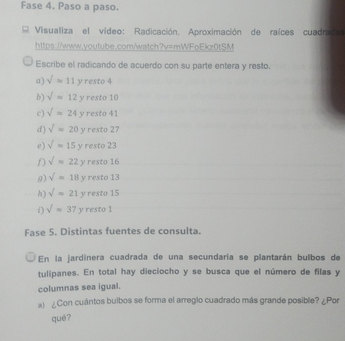 Fase 4. Paso a paso.
Visualiza el vídeo: Radicación. Aproximación de raíces cuadradas
https://www.youtube.com/watch?v=mWFoEkz0tSM
Escribe el radicando de acuerdo con su parte entera y resto.
a) sqrt()approx 11y resto4 
b) sqrt()approx 12y es to 10
c) sqrt()24y rest 41
d) sqrt()approx 20 ν resto 27
e) sqrt()approx 15y resto 23
f) sqrt()approx 22 ν resto 16
g) sqrt()approx 18 y resto 13
h) sqrt()approx 21 ν resto 15
i) sqrt()approx 37y resto 1
Fase 5. Distintas fuentes de consulta.
En la jardinera cuadrada de una secundaria se plantarán bulbos de
tulipanes. En total hay dieciocho y se busca que el número de filas y
columnas sea igual.
a) ¿Con cuántos bulbos se forma el arreglo cuadrado más grande posible? ¿Por
qué?