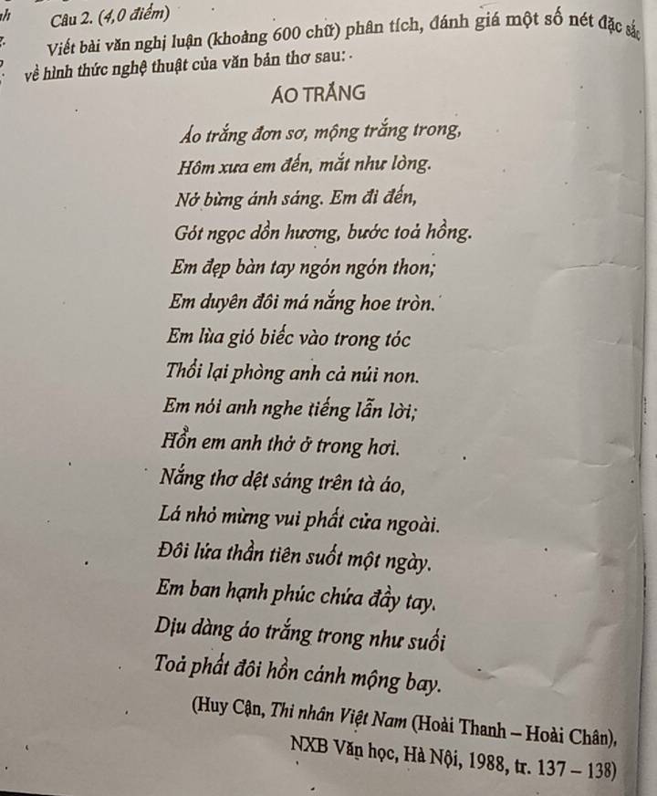 (4,0 điểm) 
Viết bài văn nghị luận (khoàng 600 chữ) phân tích, đánh giá một số nét đặc sắc 
về hình thức nghệ thuật của văn bản thơ sau: - 
ÁO TRÁNG 
Áo trắng đơn sơ, mộng trắng trong, 
Hôm xưa em đến, mắt như lòng. 
Nở bừng ánh sáng. Em đi đến, 
Gót ngọc dồn hương, bước toả hồng. 
Em đẹp bàn tay ngón ngón thon; 
Em duyên đôi má nắng hoe tròn. 
Em lùa gió biếc vào trong tóc 
Thổi lại phòng anh cả núi non. 
Em nói anh nghe tiếng lẫn lời; 
Hổn em anh thở ở trong hơi. 
Nẵng thơ dệt sáng trên tà áo, 
Lá nhỏ mừng vui phất cửa ngoài. 
Đôi lửa thần tiên suốt một ngày. 
Em ban hạnh phúc chứa đầy tay. 
Dịu dàng áo trắng trong như suối 
Toả phất đôi hồn cánh mộng bay. 
(Huy Cận, Thi nhân Việt Nam (Hoài Thanh - Hoài Chân), 
NXB Văn học, Hà Nội, 1988, tr. 137 - 138)