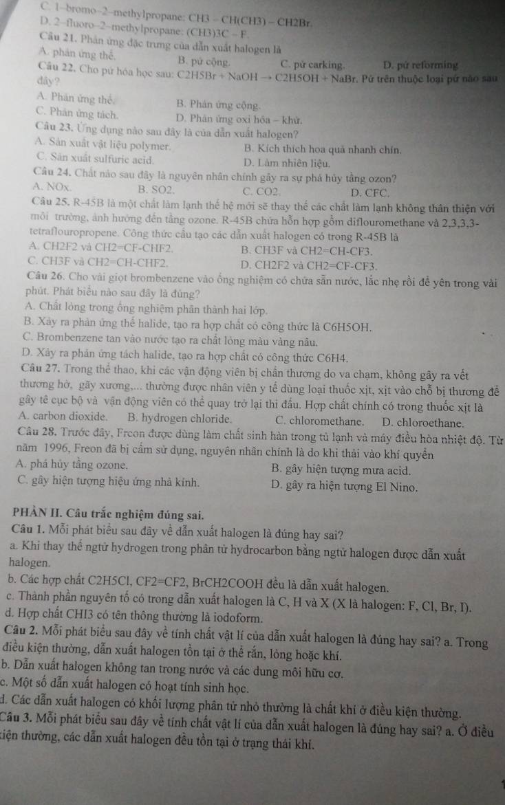 C. 1-bromo-2-methy1propane: CH3 = CH(CH3) - CH2Br
D. 2-fluoro-2~methylpropane: (CH3)3C - F.
Câu 21. Phản ứng đặc trưng của dẫn xuất halogen là
A. phân ứng thế, B. pứ cộng. C. pử carking. D. pứ reforming
Câu 22, Cho pư hóa học sau: C2H5Br+ NaOH → C2H5OH + NaBr. Pứ trên thuộc loại pứ nào sau
dây?
A. Phán ứng thể B. Phản ứng cộng.
C. Phân ứng tách. D. Phân ứng oxi hỏa - khử.
Câu 23. Ứng dụng nào sau đây là của dẫn xuất halogen?
A. Sản xuất vật liệu polymer. B. Kích thích hoa quả nhanh chín.
C. Sân xuất sulfuric acid. D. Làm nhiên liệu.
Câu 24. Chất nào sau đây là nguyên nhân chính gãy ra sự phá hủy tầng ozon?
A. NOx. B. SO2. C. CO2. D. CFC.
Câu 25. R-45B là một chất làm lạnh thế hệ mới sẽ thay thế các chất làm lạnh không thân thiện với
tmôi trường, ảnh hướng đến tầng ozone. R-45B chứa hỗn hợp gồm diflouromethane và 2,3,3,3-
tetraflouropropene. Công thức cầu tạo các dẫn xuất halogen có trong R-45B là
A. CH2F2 và CH2=CF-CHF2. B. CH3F và CH2=CH-CF3
C. CH3F và CH2=CH-CHF2. D. CH2F2 và CH2=CF-CF3
Câu 26. Cho vài giọt brombenzene vào ống nghiệm có chứa sẵn nước, lắc nhẹ rồi đễ yên trong vài
phút. Phát biểu nào sau đây là đủng?
A. Chất lòng trong ống nghiệm phân thành hai lớp.
B. Xảy ra phản ứng thế halide, tạo ra hợp chất có công thức là C6H5OH,
C. Brombenzene tan vào nước tạo ra chất lỏng màu vàng nâu.
D. Xảy ra phản ứng tách halide, tạo ra hợp chất có công thức C6H4.
Câu 27. Trong thể thao, khi các vận động viên bị chần thương do va chạm, không gây ra vết
thương hờ, gãy xương,... thường được nhân viên y tế dùng loại thuốc xịt, xịt vào chỗ bị thương để
gây tế cục bộ và vận động viên có thể quay trở lại thi đấu. Hợp chất chính có trong thuốc xịt là
A. carbon dioxide. B. hydrogen chloride. C. chloromethane. D. chloroethane.
Câu 28. Trước đây, Freon được dùng làm chất sinh hàn trong tủ lạnh và máy điều hòa nhiệt độ. Từ
năm 1996, Freon đã bị cầm sử dụng, nguyên nhân chính là do khi thải vào khí quyền
A. phá hủy tầng ozone. B. gây hiện tượng mưa acid.
C. gây hiện tượng hiệu ứng nhà kính. D. gây ra hiện tượng El Nino.
PHÀN II. Câu trắc nghiệm đúng sai.
Câu 1. Mỗi phát biểu sau đây về dẫn xuất halogen là đúng hay sai?
a. Khi thay thế ngtử hydrogen trong phân tử hydrocarbon bằng ngtử halogen được dẫn xuất
halogen.
b. Các hợp chất C2H5Cl, CF2=CF2, BrCH2COOH đều là dẫn xuất halogen.
c. Thành phần nguyên tố có trong dẫn xuất halogen là C, H và X (X là halogen: F, Cl, Br, I).
d. Hợp chất CHI3 có tên thông thường là iodoform.
Câu 2. Mỗi phát biểu sau đây về tính chất vật lí của dẫn xuất halogen là đúng hay sai? a. Trong
điều kiện thường, dẫn xuất halogen tồn tại ở thể rắn, lỏng hoặc khí.
b. Dẫn xuất halogen không tan trong nước và các dung môi hữu cơ.
c. Một số dẫn xuất halogen có hoạt tính sinh học.
H. Các dẫn xuất halogen có khối lượng phân tử nhỏ thường là chất khi ở điều kiện thường.
Cầu 3. Mỗi phát biểu sau đây về tính chất vật lí của dẫn xuất halogen là đúng hay sai? a. Ở điều
tiện thường, các dẫn xuất halogen đều tồn tại ở trạng thái khi.