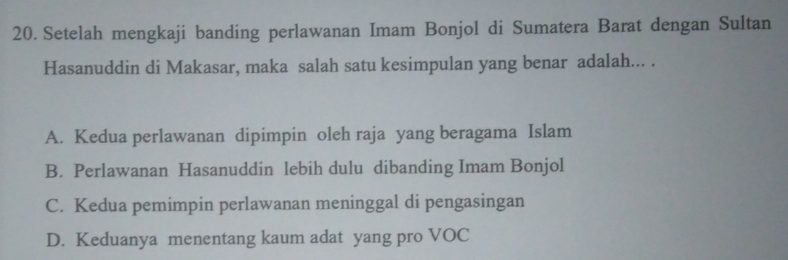 Setelah mengkaji banding perlawanan Imam Bonjol di Sumatera Barat dengan Sultan
Hasanuddin di Makasar, maka salah satu kesimpulan yang benar adalah... .
A. Kedua perlawanan dipimpin oleh raja yang beragama Islam
B. Perlawanan Hasanuddin lebih dulu dibanding Imam Bonjol
C. Kedua pemimpin perlawanan meninggal di pengasingan
D. Keduanya menentang kaum adat yang pro VOC