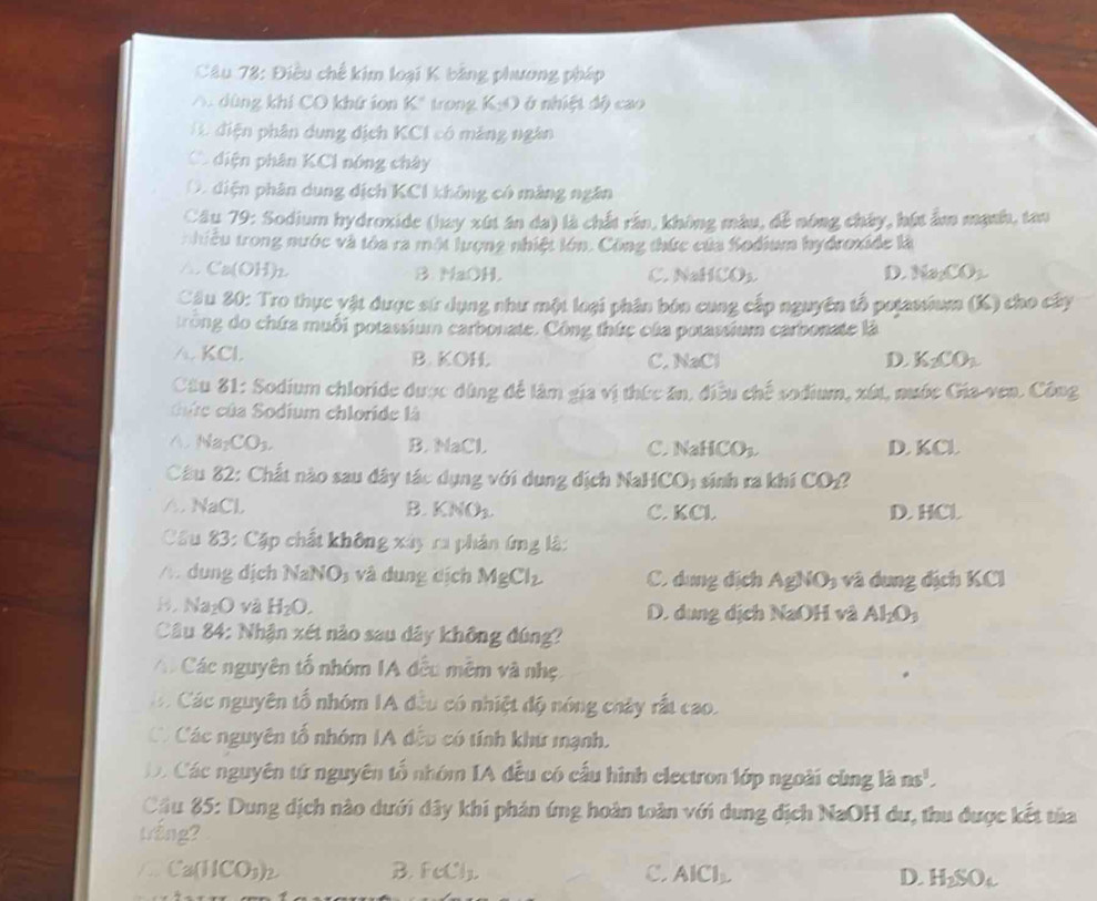 Điều chế kim loại K bảng phương pháp
A. dùng khi CO khứ ion K" trong K_1O nhiệt đ ộ cao
H điện phân dung địch KCI có máng ngân
C. điện phân KCl nóng chây. điện phân dung dịch KCI không có màng ngân
Câu 79: Sodium hydroxide (hay xút án da) là chất rần, không màu, để nóng chây, hút ẩm mạnh, tan
n hiều trong nước và tóa ra một lượng nhiệt lớn. Công thức của Sodium hydroxide là
△ Ca(OH)₂. B NaOH. C. NaHCO₃ D. Na_2CO_3
Cầu 20: Tro thực vật được sử dụng như một loại phân bón cung cấp nguyên tổ pojassium (K) cho cây
trong do chứa muối potassium carbonate. Công thức của potassium carbonate là
A. KCl. B. KOH. C. NaCl D. K_2CO_2
Câu 81: Sodium chloride được dùng đề làm gia vị thức ăn, điều chế sodium, xút, mước Gia-ven. Công
Cuc của Sodium chloride là
A Na CO_3 B. NaCl C. NaHCO₃ D. KCl
Câu 82: Chất nào sau dây tác dụng với dụng dịch NaH 1CO sinh ra khí CO_2
△. NaCl. B. KNO_3. C. KCl. D. HCl
Cu 83: Cặp chất không xây ra phản ứng lậ:
/ dung dịch NaNO, và dung dịch MgCl_2 C. dung địch AgNO và dung địch KCl
H. Na₂O và H_2O. D. dung dịch NaOH và Al_2O_3
Câu 84: Nhận xét nào sau dây không đúng?
A Các nguyên tổ nhóm IA đều mêm và nhẹ
á Các nguyên tổ nhóm IA đều có nhiệt độ nóng chây rất cao.
Có Các nguyên tổ nhóm IA đều có tính khứ mạnh.
D. Các nguyên tứ nguyên tổ nhóm IA đều có cấu hình electron lớp ngoài cùng là ns^1
Cầu 85: Dung dịch nào dưới đây khi phản ứng hoàn toàn với dung dịch NaOH dư, thu được kết từa
trắng?
/.. Cal HCO_3)_2 B. FeCl. C. AICl_1. D. H_2SO_4