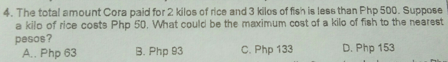 The total amount Cora paid for 2 kilos of rice and 3 kilos of fish is less than Php 500. Suppose
a kilo of rice costs Php 50. What could be the maximum cost of a kilo of fish to the nearest
pesos?
A.. Php 63 B. Php 93 C. Php 133 D. Php 153