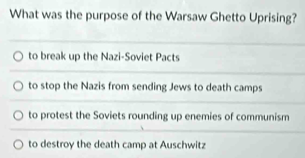 What was the purpose of the Warsaw Ghetto Uprising?
to break up the Nazi-Soviet Pacts
to stop the Nazis from sending Jews to death camps
to protest the Soviets rounding up enemies of communism
to destroy the death camp at Auschwitz