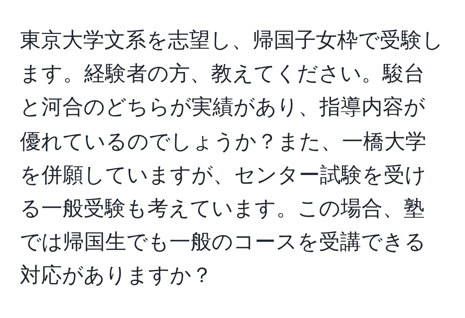 東京大学文系を志望し、帰国子女枠で受験します。経験者の方、教えてください。駿台と河合のどちらが実績があり、指導内容が優れているのでしょうか？また、一橋大学を併願していますが、センター試験を受ける一般受験も考えています。この場合、塾では帰国生でも一般のコースを受講できる対応がありますか？