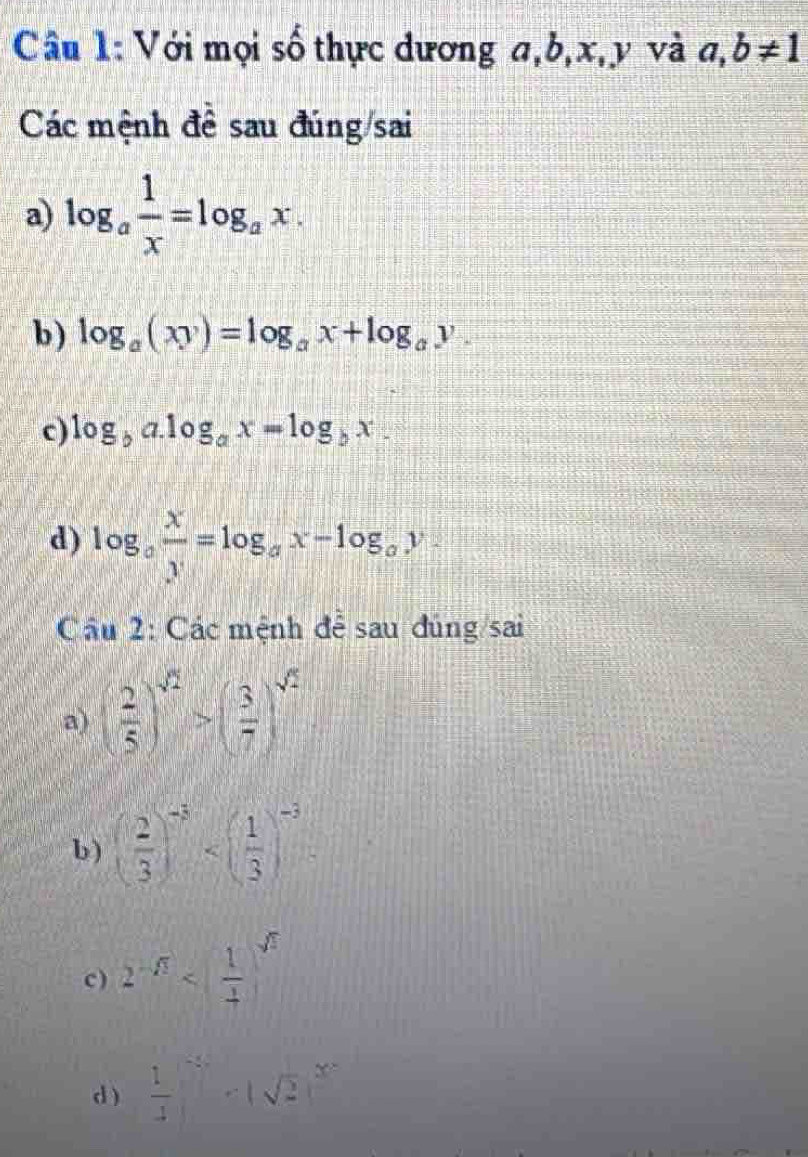 Với mọi số thực dương a, b, x, y và a,b!= 1
Các mệnh đề sau đúng/sai
a) log _a 1/x =log _ax. 
b) log _a(xy)=log _ax+log _ay. 
c) log _ba.log _ax=log _bx. 
d) log _a x/y =log _ax-log _ay. 
Câu 2: Các mệnh đễ sau dùng/sai
a) ( 2/5 )^sqrt(2)>( 3/7 )^sqrt(2)
b) ( 2/3 )^-3 2^(-sqrt(3))
d )  1/4  (-2)^ 2/2  - -)^2