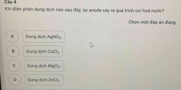 Khi điện phân dung dịch nào sau đây, tại anode xảy ra quá trình oxi hoá nước?
Chọn một đáp án đúng
A Dung dịch AgNO_3.
B Dung dịch CuCl_2.
C Dung dịch MgCl_2.
D Dung dịch ZnCl_2.