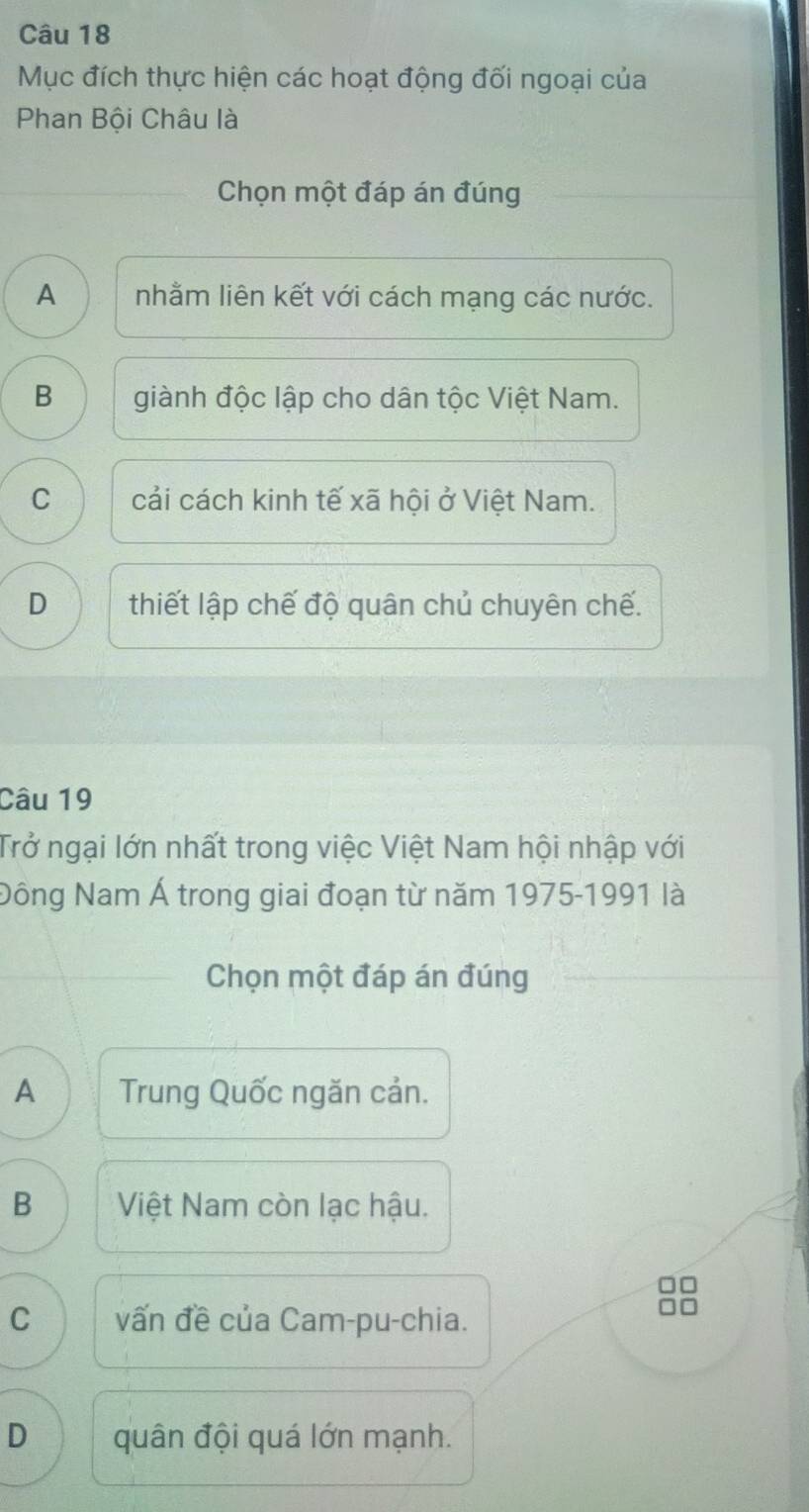 Mục đích thực hiện các hoạt động đối ngoại của
Phan Bội Châu là
Chọn một đáp án đúng
A nhằm liên kết với cách mạng các nước.
B giành độc lập cho dân tộc Việt Nam.
C cải cách kinh tế xã hội ở Việt Nam.
D thiết lập chế độ quân chủ chuyên chế.
Câu 19
Trở ngại lớn nhất trong việc Việt Nam hội nhập với
Nông Nam Á trong giai đoạn từ năm 1975-1991 là
Chọn một đáp án đúng
A Trung Quốc ngăn cản.
B Việt Nam còn lạc hậu.
C vấn đề của Cam-pu-chia.
D quân đội quá lớn mạnh.