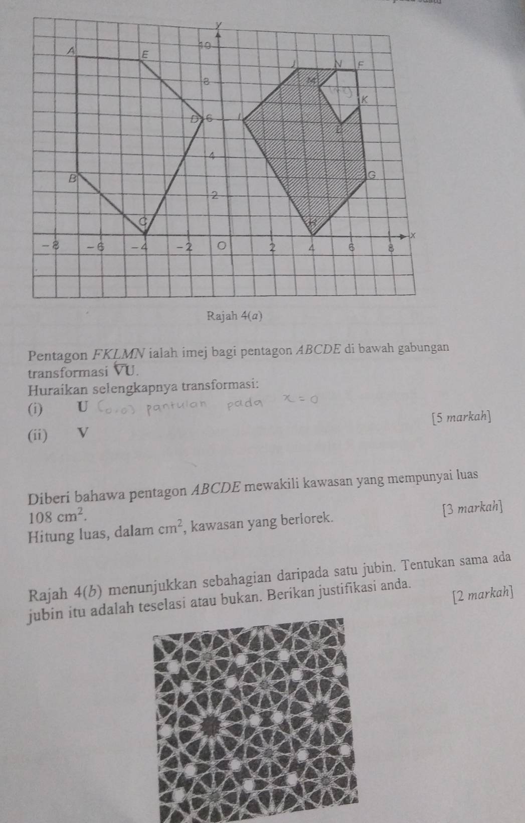 Pentagon FKLMN ialah imej bagi pentagon ABCDE di bawah gabungan
transformasi overline VU.
Huraikan selengkapnya transformasi:
(i) U
(ii) ₹ v [5 markah]
Diberi bahawa pentagon ABCDE mewakili kawasan yang mempunyai luas
108cm^2.
Hitung luas, dalam cm^2 , kawasan yang berlorek. [3 markah]
Rajah 4(b) menunjukkan sebahagian daripada satu jubin. Tentukan sama ada
[2 markah]
jubin itu adalah teselasi atau bukan. Berikan justifikasi anda.