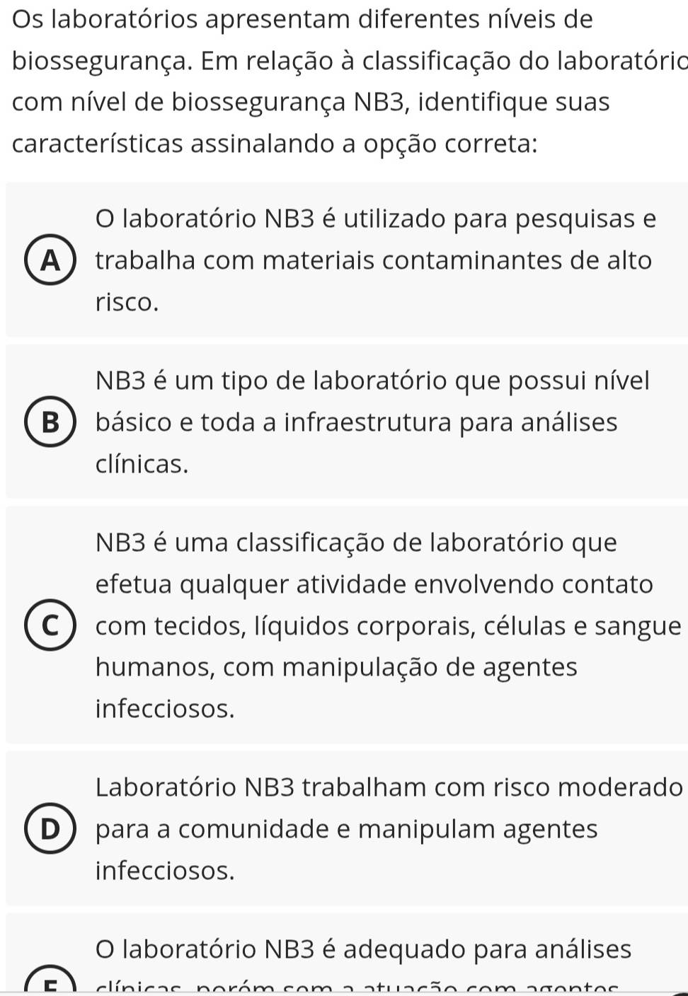 Os laboratórios apresentam diferentes níveis de
biossegurança. Em relação à classificação do laboratório
com nível de biossegurança NB3, identifique suas
características assinalando a opção correta:
O laboratório NB3 é utilizado para pesquisas e
A trabalha com materiais contaminantes de alto
risco.
NB3 é um tipo de laboratório que possui nível
B ) básico e toda a infraestrutura para análises
clínicas.
NB3 é uma classificação de laboratório que
efetua qualquer atividade envolvendo contato
C com tecidos, líquidos corporais, células e sangue
humanos, com manipulação de agentes
infecciosos.
Laboratório NB3 trabalham com risco moderado
D para a comunidade e manipulam agentes
infecciosos.
O laboratório NB3 é adequado para análises
C cí n i c a s n o róm so m a a t ua s