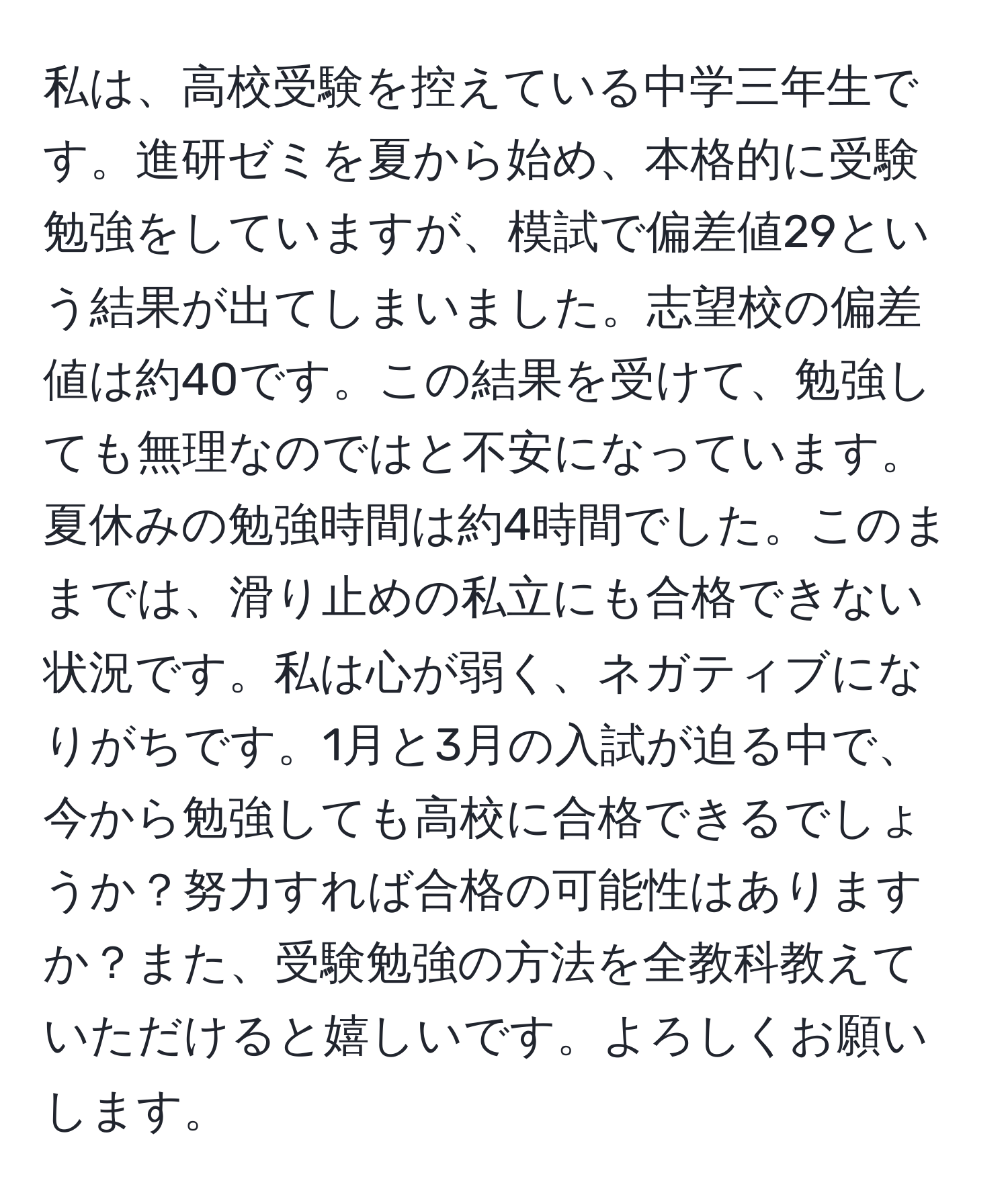 私は、高校受験を控えている中学三年生です。進研ゼミを夏から始め、本格的に受験勉強をしていますが、模試で偏差値29という結果が出てしまいました。志望校の偏差値は約40です。この結果を受けて、勉強しても無理なのではと不安になっています。夏休みの勉強時間は約4時間でした。このままでは、滑り止めの私立にも合格できない状況です。私は心が弱く、ネガティブになりがちです。1月と3月の入試が迫る中で、今から勉強しても高校に合格できるでしょうか？努力すれば合格の可能性はありますか？また、受験勉強の方法を全教科教えていただけると嬉しいです。よろしくお願いします。