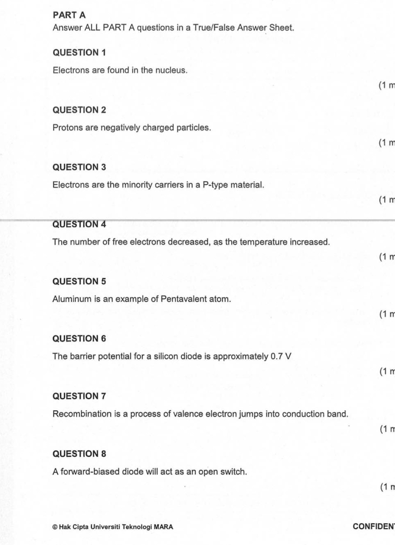 Answer ALL PART A questions in a True/False Answer Sheet. 
QUESTION 1 
Electrons are found in the nucleus. 
(1 m
QUESTION 2 
Protons are negatively charged particles. 
(1 m
QUESTION 3 
Electrons are the minority carriers in a P -type material. 
(1 m
QUESTION 4 
The number of free electrons decreased, as the temperature increased. 
(1 m
QUESTION 5 
Aluminum is an example of Pentavalent atom. 
(1 m
QUESTION 6 
The barrier potential for a silicon diode is approximately 0.7 V
(1m
QUESTION 7 
Recombination is a process of valence electron jumps into conduction band. 
(1 n 
QUESTION 8 
A forward-biased diode will act as an open switch. 
(1 n 
© Hak Cipta Universiti Teknologi MARA CONFIDEN