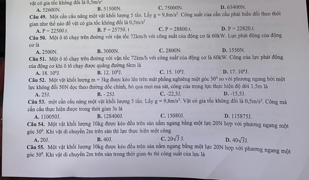 vật có gia tốc không đôi là 0,5m/s^2
A. 52600N. B. 51500N. C. 75000N. D. 63400N.
Câu 49. Một cần cầu nâng một vật khối lượng 5 tấn. Lấy g=9,8m/s^2 *. Công suất của cần cầu phải biến đồi theo thời
gian như thế nào để vật có gia tốc không đổi là 0,5m/s^2
A. P=22500.t. B. P=25750.t C. P=28800.t. D. P=22820.t.
Câu 50. Một ô tô chạy trên đường với vận tốc 72km/h với công suất của động cơ là 60kW. Lực phát động của động
cơ là
A. 2500N. B. 3000N. C. 2800N. D. 1550N.
Câu 51. Một ô tô chạy trên đường với vận tốc 72km/h với công suất của động cơ là 60kW. Công của lực phát động
của động cơ khi ô tô chạy được quãng đường 6km là
A. 18.10^6J. B. 12.10^6J. C. 15.10^6J. D. 17.10^6J.
Câu 52. Một vật khối lượng m= 3kg được kéo lên trên mặt phẳng nghiêng một góc 30° so với phương ngang bởi một
lực không đổi 50N dọc theo đường dốc chính, bỏ qua mọi ma sát, công của trọng lực thực hiện độ dời 1,5m là
A. 25J. B. - 25J. C. -22,5J. D. -15,5J.
Câu 53. một cần cầu nâng một vật khối lượng 5 tấn. Lấy g=9,8m/s^2. Vật có gia tốc không đồi là 0,5m/s^2 *. Công mà
cần cầu thực hiện được trong thời gian 3s là
A. 110050J. B. 128400J. C. 15080J. D. 115875J.
Câu 54. Một vật khối lượng 10kg được kéo đều trên sản nằm ngang bằng một lực 20N hợp với phương ngang một
góc 30°. Khi vật di chuyền 2m trên sàn thì lực thực hiện một công
A. 20J. B. 40J. C. 20sqrt(3)J. D. 40sqrt(3)J.
Câu 55. Một vật khối lượng 10kg được kéo đều trên sản nằm ngang bằng một lực 20N hợp với phương ngang một
góc 30°. Khi vật di chuyển 2m trên sản trong thời gian 4s thì công suất của lực là