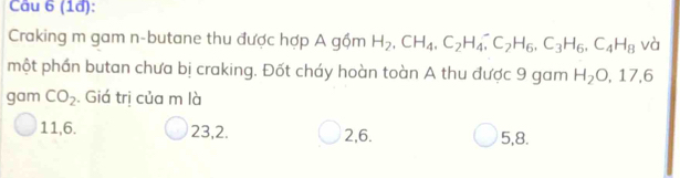 (1d):
Craking m gam n-butane thu được hợp A gộm H_2, CH_4, C_2H_4, ^-C_2H_6, C_3H_6, C_4H_8 và
một phần butan chưa bị craking. Đốt cháy hoàn toàn A thu được 9 gam H_2O, 17, 6
gam CO_2. Giá trị của m là
11, 6. 23, 2. 2, 6. 5, 8.