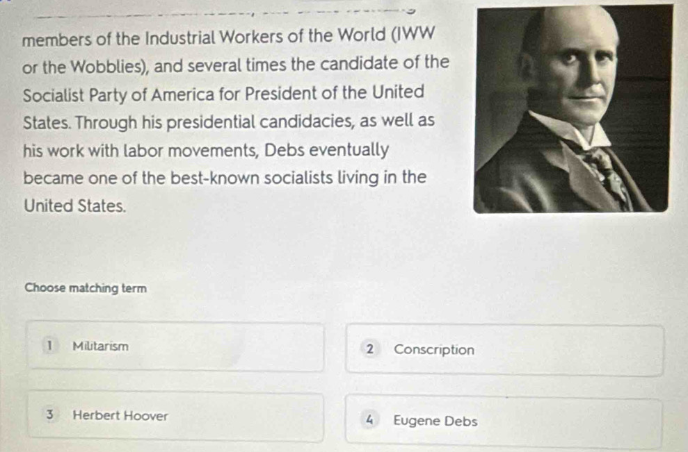 members of the Industrial Workers of the World (IWW
or the Wobblies), and several times the candidate of the
Socialist Party of America for President of the United
States. Through his presidential candidacies, as well as
his work with labor movements, Debs eventually
became one of the best-known socialists living in the
United States.
Choose matching term
1 Militarism 2 Conscription
3 Herbert Hoover 4 Eugene Debs