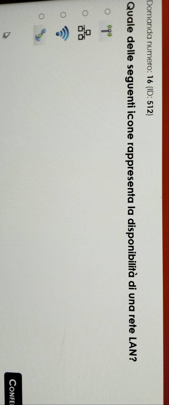 Domanda numero: 16 (ID: 512)
Quale delle seguenti icone rappresenta la disponibilità di una rete LAN?
(8'')
 □ /□ □  
widehat n
Confei