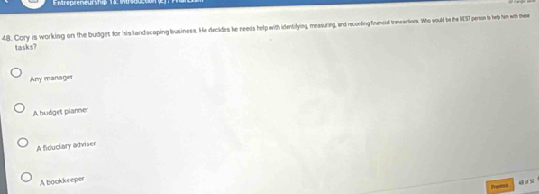 Entrepreneurship 18
48. Cory is working on the budget for his landscaping business. He decides he needs help with identifying, measuring, and recording financial transactions. Who would be the BEST person to help him with these
tasks?
Any manager
A budget planner
A fiduciary adviser
A bookkeeper
Dverehi 48 of 50