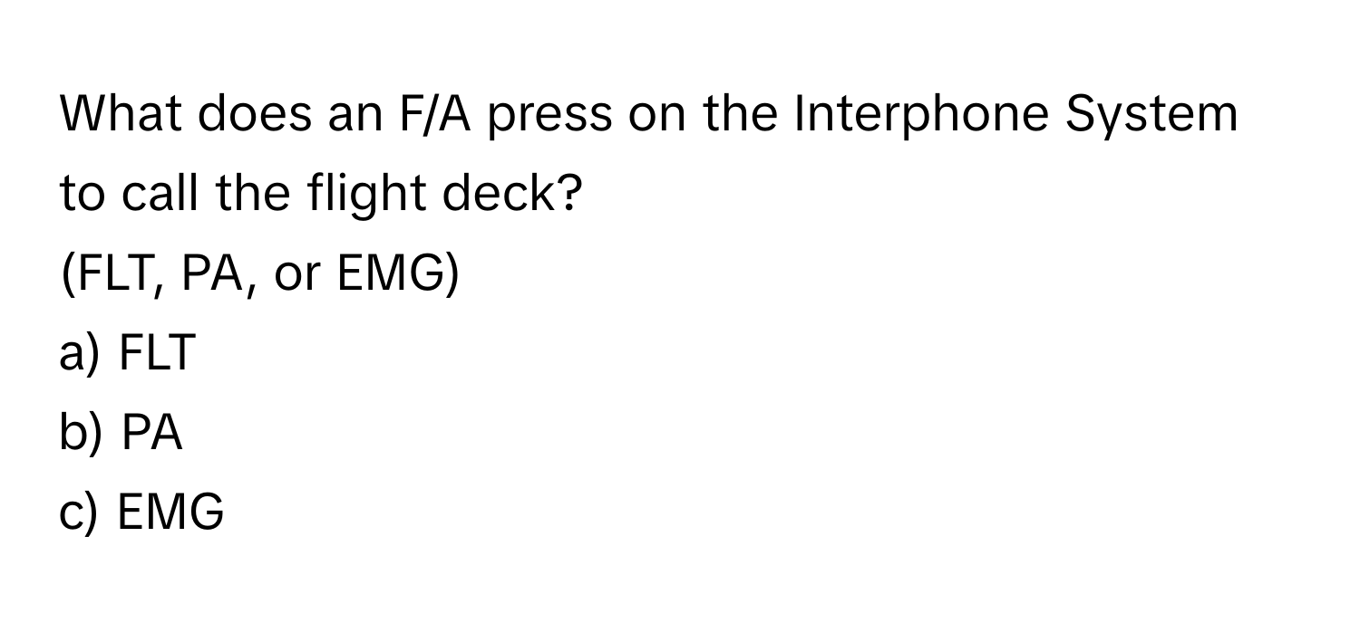 What does an F/A press on the Interphone System to call the flight deck? 

(FLT, PA, or EMG)

a) FLT
b) PA
c) EMG