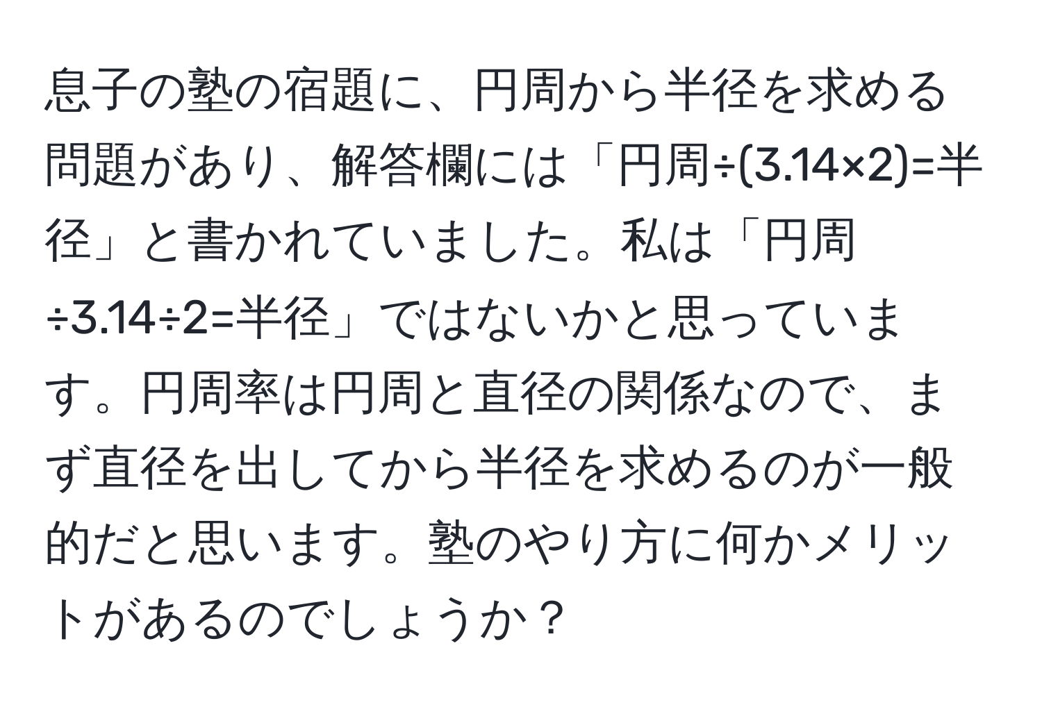 息子の塾の宿題に、円周から半径を求める問題があり、解答欄には「円周÷(3.14×2)=半径」と書かれていました。私は「円周÷3.14÷2=半径」ではないかと思っています。円周率は円周と直径の関係なので、まず直径を出してから半径を求めるのが一般的だと思います。塾のやり方に何かメリットがあるのでしょうか？