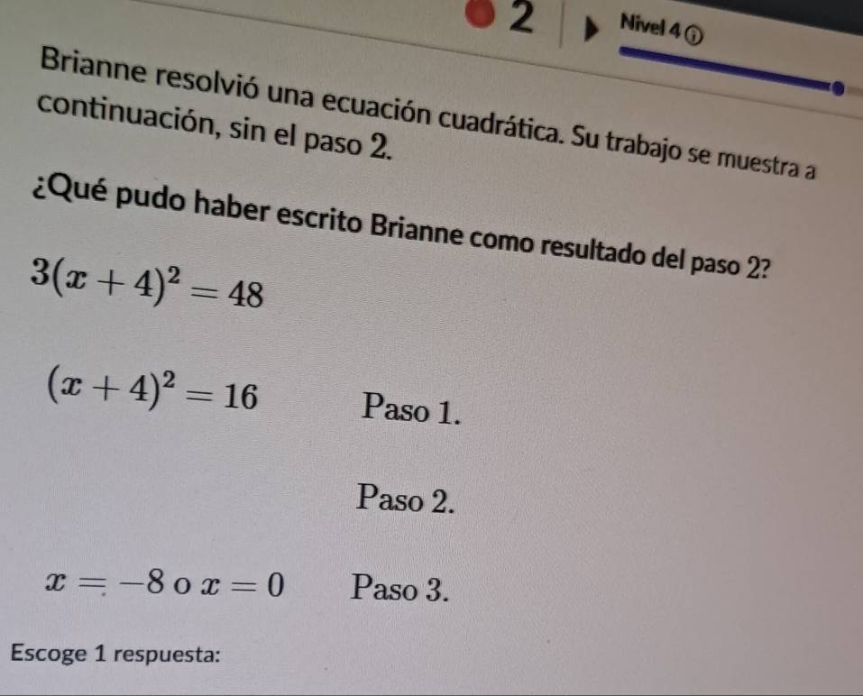 Nivel 4 ① 
Brianne resolvió una ecuación cuadrática. Su trabajo se muestra a 
continuación, sin el paso 2. 
¿Qué pudo haber escrito Brianne como resultado del paso 2?
3(x+4)^2=48
(x+4)^2=16 Paso 1. 
Paso 2.
x=-8 0 x=0 Paso 3. 
Escoge 1 respuesta: