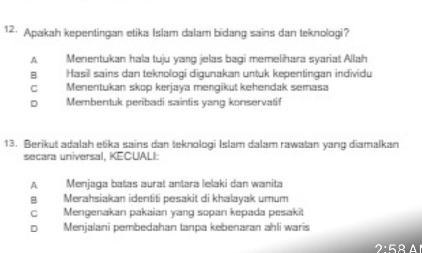 Apakah kepentingan etika Islam dalam bidang sains dan teknologi?
A Menentukan hala tuju yang jelas bagi memelihara syariat Allah
B Hasill sains dan teknologi digumakan untuk kepentingan individu
C Menentukan skop kerjaya mengikut kehendak semasa
D Membentuk peribadi saintis yang konservatif
13. Berikut adalah etika sains dan teknologi Islam dalam rawatan yang diamalkan
secara universal, KECUALI:
A Menjaga batas aurat anṭara lelaki dan wanita
B Merahsiakan identiti pesakit di khalayak umum
C Mengenakan pakaian yang sopan kepada pesaki!
D Menjalani pembedahan tanpa kebenaran ahli waris
2:58 Al