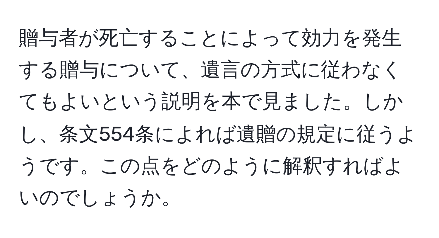 贈与者が死亡することによって効力を発生する贈与について、遺言の方式に従わなくてもよいという説明を本で見ました。しかし、条文554条によれば遺贈の規定に従うようです。この点をどのように解釈すればよいのでしょうか。