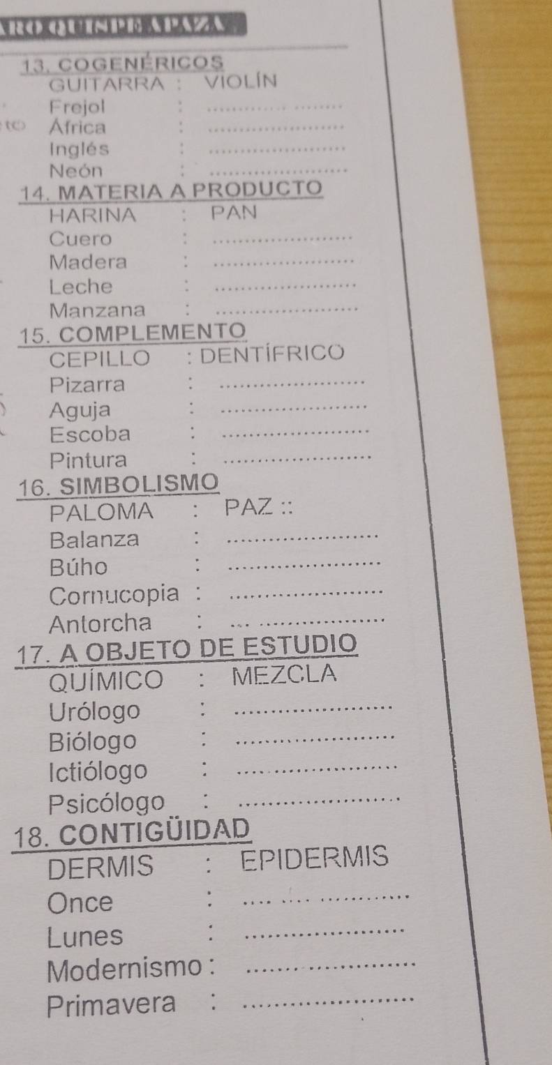 Cogenéricos 
GUITARRA ： Violín 
Frejol 
t Africa 
Inglés 
Neón 
14. MATERIA A PRODUCTO 
HARINA PAN 
Cuero 
Madera 
Leche 
Manzana 
15. COMPLEMENTO 
CEPILLO : DENTÍFRICO 
Pizarra 
Aguja 
Escoba 
Pintura 
16. SIMBOLISMO 
PALOMA : PAZ :: 
Balanza 
_ 
Búho 
_ 
Cornucopia_ 
Antorcha 
17. A OBJETO DE ESTUDIO 
QUÍMICO ： MEZCLA 
Urólogo 
_ 
Biólogo 
_ 
Ictiólogo_ 
Psicólogo_ 
18. CONTIGÜIDAD 
DERMIS : EPIDERMIS 
Once 
_ 
Lunes 
_ 
Modernismo :_ 
Primavera :_