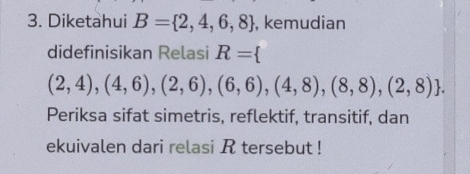 Diketahui B= 2,4,6,8 , kemudian 
didefinisikan Relasi R=
(2,4),(4,6),(2,6),(6,6),(4,8),(8,8),(2,8). 
Periksa sifat simetris, reflektif, transitif, dan 
ekuivalen dari relasi R tersebut !