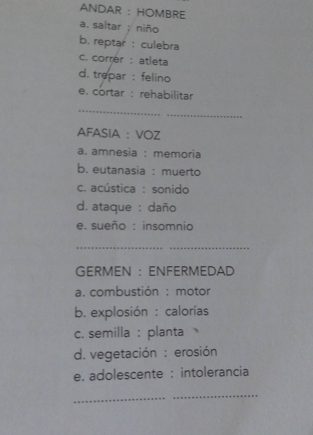 ANDAR : HOMBRE
a. saltar ;niño
b. reptar : culebra
c. correr : atleta
d. trepar : felino
e. cortar : rehabilitar
_
_
AFASIA : VOZ
a. amnesia : memoria
b. eutanasia : muerto
c. acústica : sonido
d. ataque : daño
e. sueño : insomnio
__
GERMEN : ENFERMEDAD
a. combustión : motor
b. explosión : calorías
c. semilla : planta
d. vegetación : erosión
e. adolescente : intolerancia
_
_