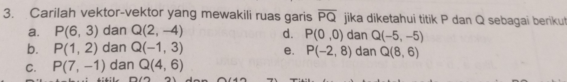 Carilah vektor-vektor yang mewakili ruas garis overline PQ jika diketahui titik P dan Q sebagai berikut
a. P(6,3) dan Q(2,-4) d. P(0,0) dan Q(-5,-5)
b. P(1,2) dan Q(-1,3) e. P(-2,8) dan Q(8,6)
C. P(7,-1) dan Q(4,6)