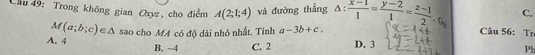 C.
Cầu 49: Trong không gian Oxyz, cho điểm A(2;1;4) và đường thẳng △ : (x-1)/1 = (y-2)/1 = (z-1)/2  Câu 56: Tr
M(a;b;c)∈ △ sao cho MA có độ dài nhỏ nhất. Tính a-3b+c.
A. 4
B. −4 C. 2 D. 3
Ph