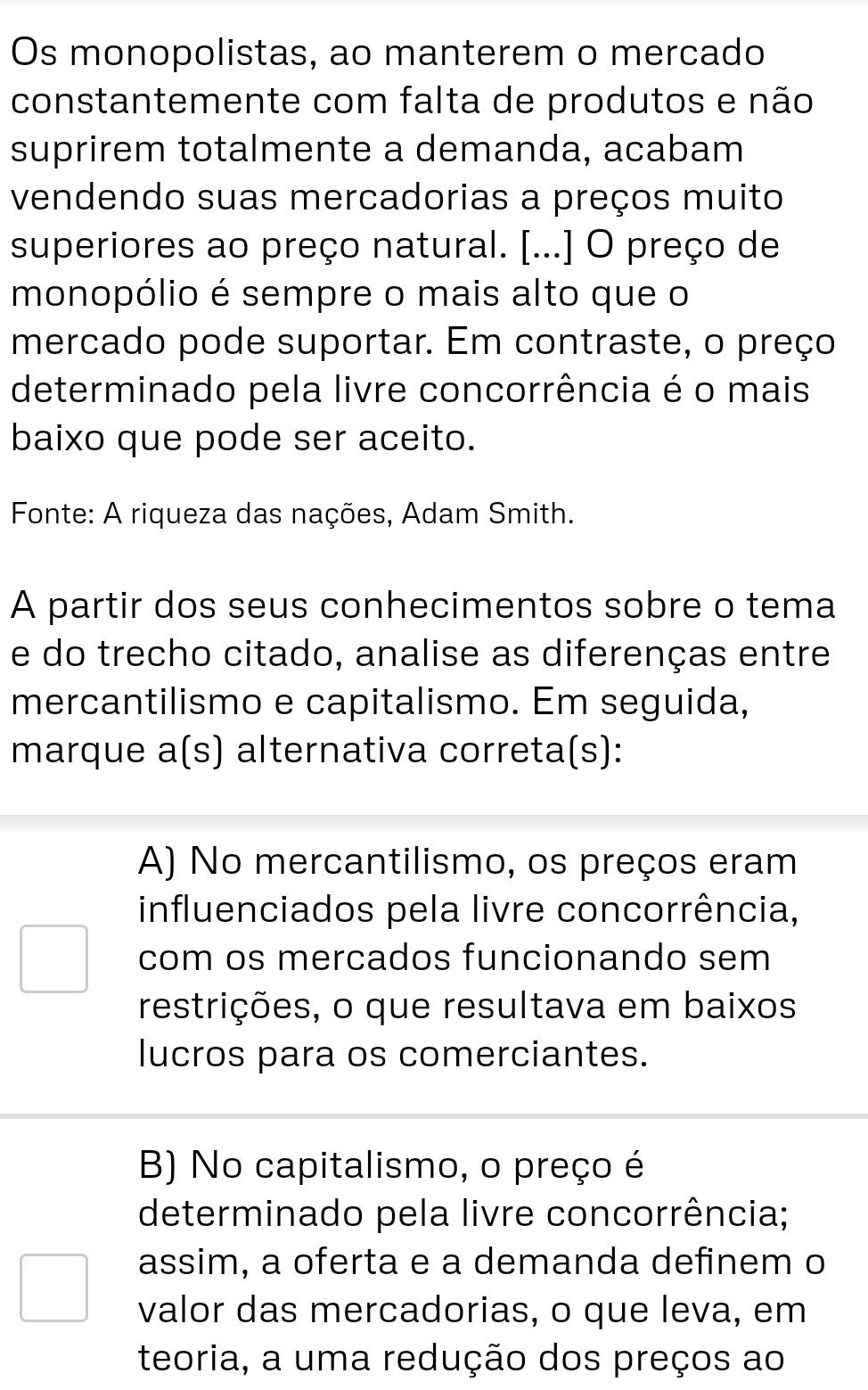 Os monopolistas, ao manterem o mercado
constantemente com falta de produtos e não
suprirem totalmente a demanda, acabam
vendendo suas mercadorias a preços muito
superiores ao preço natural. [...] O preço de
monopólio é sempre o mais alto que o
mercado pode suportar. Em contraste, o preço
determinado pela livre concorrência é o mais
baixo que pode ser aceito.
Fonte: A riqueza das nações, Adam Smith.
A partir dos seus conhecimentos sobre o tema
e do trecho citado, analise as diferenças entre
mercantilismo e capitalismo. Em seguida,
marque a(s) alternativa correta(s):
A) No mercantilismo, os preços eram
influenciados pela livre concorrência,
com os mercados funcionando sem
restrições, o que resultava em baixos
lucros para os comerciantes.
B) No capitalismo, o preço é
determinado pela livre concorrência;
assim, a oferta e a demanda definem o
valor das mercadorias, o que leva, em
teoria, a uma redução dos preços ao