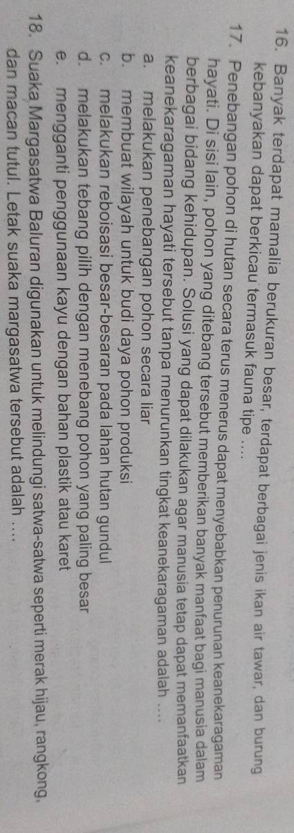 Banyak terdapat mamalia berukuran besar, terdapat berbagai jenis ikan air tawar, dan burung
kebanyakan dapat berkicau termasuk fauna tipe ....
17. Penebangan pohon di hutan secara terus menerus dapat menyebabkan penurunan keanekaragaman
hayati. Di sisi lain, pohon yang ditebang tersebut memberikan banyak manfaat bagi manusia dalam
berbagai bidang kehidupan. Solusi yang dapat dilakukan agar manusia tetap dapat memanfaatkan
keanekaragaman hayati tersebut tanpa menurunkan tingkat keanekaragaman adalah ....
a. melakukan penebangan pohon secara liar
b. membuat wilayah untuk budi daya pohon produksi
c. melakukan reboisasi besar-besaran pada lahan hutan gundul
d. melakukan tebang pilih dengan menebang pohon yang paling besar
e. mengganti penggunaan kayu dengan bahan plastik atau karet
18. Suaka Margasatwa Baluran digunakan untuk melindungi satwa-satwa seperti merak hijau, rangkong,
dan macan tutul. Letak suaka margasatwa tersebut adalah ....