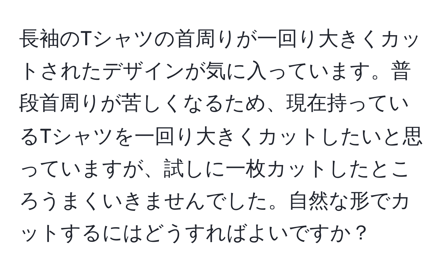 長袖のTシャツの首周りが一回り大きくカットされたデザインが気に入っています。普段首周りが苦しくなるため、現在持っているTシャツを一回り大きくカットしたいと思っていますが、試しに一枚カットしたところうまくいきませんでした。自然な形でカットするにはどうすればよいですか？