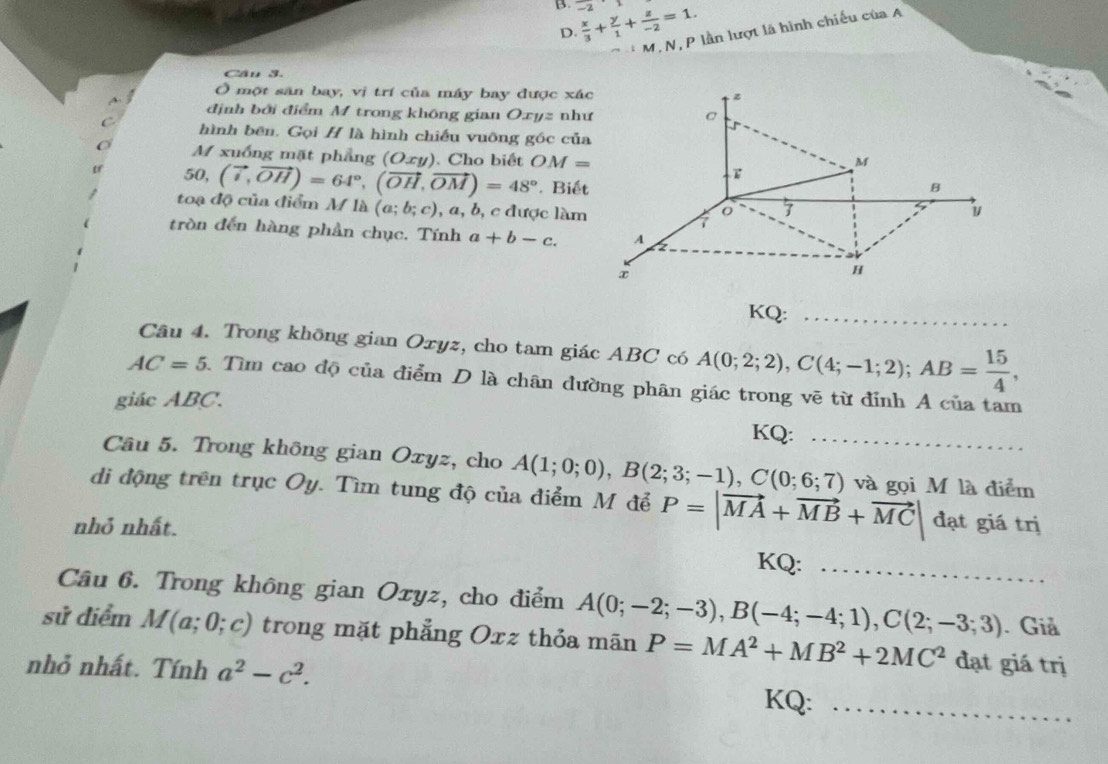 -2  x/3 + y/1 + z/-2 =1.
M. N, P lần lượt là hình chiếu của A
D.
Cần 3.
Ở một sân bay, vị trí của máy bay được xác
định bởi điểm M trong không gian Oxyz như
hình bên. Gọi H là hình chiếu vuông góc của
O M xuống mặt phẳng (Oxy). Cho biết OM=
50, (vector i,vector OH)=64°,(vector OH,vector OM)=48°. Biết
toạ độ của điểm M là (a;b;c) , a, b, c được làm
tròn đến hàng phần chục. Tính a+b-c.
KQ:_
Câu 4. Trong không gian Oxyz, cho tam giác ABC có A(0;2;2),C(4;-1;2);AB= 15/4 ,
AC=5 1 Tìm cao độ của điểm D là chân đường phân giác trong vẽ từ đỉnh A của tam
giác ABC.
KQ:         
Câu 5. Trong không gian Oxyz, cho A(1;0;0),B(2;3;-1),C(0;6;7) _ và gọi M là điểm
di động trên trục Oy. Tìm tung độ của điểm M để P=|vector MA+vector MB+vector MC|
nhỏ nhất. đạt giá trị
KQ:_
Câu 6. Trong không gian Oxyz, cho điểm A(0;-2;-3),B(-4;-4;1),C(2;-3;3) _ . Giả
sử điểm M(a;0;c) trong mặt phẳng Oxz thỏa mãn P=MA^2+MB^2+2MC^2 đạt giá trị
nhỏ nhất. Tính a^2-c^2. KQ:_