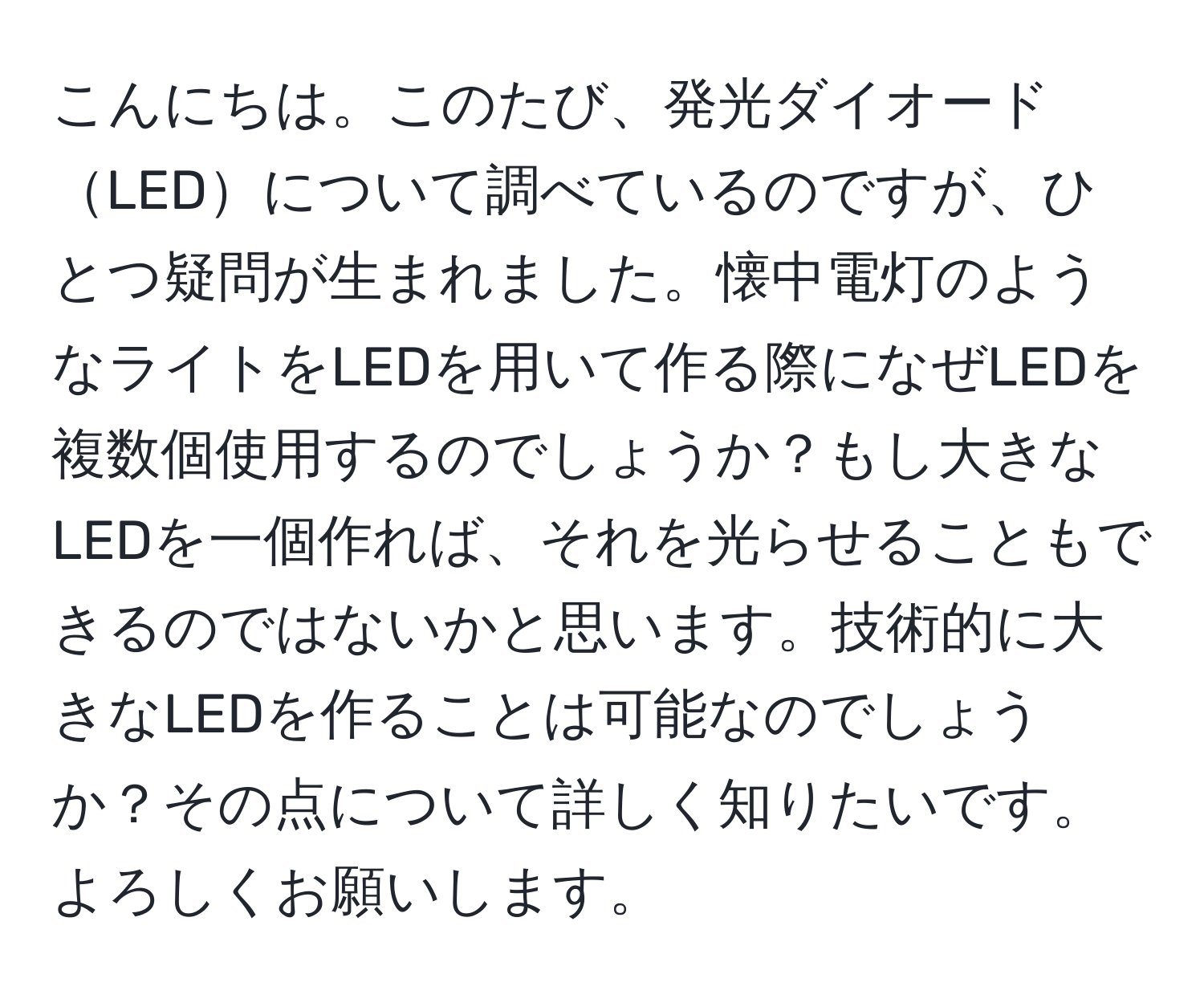 こんにちは。このたび、発光ダイオードLEDについて調べているのですが、ひとつ疑問が生まれました。懐中電灯のようなライトをLEDを用いて作る際になぜLEDを複数個使用するのでしょうか？もし大きなLEDを一個作れば、それを光らせることもできるのではないかと思います。技術的に大きなLEDを作ることは可能なのでしょうか？その点について詳しく知りたいです。よろしくお願いします。