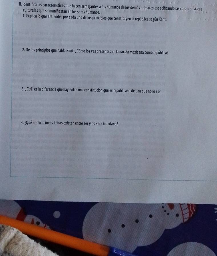 Identifica las características que hacen semejantes a los humanos de los demás primates especificando las características 
culturales que se manifestan en los seres humanos. 
1. Explica lo que entiendes por cada uno de los principios que constituyen la república según Kant. 
2. De los principios que habla Kant, ¿Cómo los ves presentes en la nación mexicana como república? 
3. ¿Cuál es la diferencia que hay entre una constitución que es republicana de una que no lo es? 
4. ¿Qué implicaciones éticas existen entre ser y no ser ciudadano?