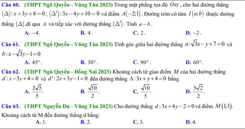 (THPT Ngô Quyền - Vũng Tàu 2023) Trong mặt phẳng tọa độ Oxy , cho hai đường thắng
(△): x+3y+8=0;(△ '):3x-4y+10=0 và điểm A(-2;1). Đường tròn có tâm I(a;b) thuộc đường
thẳng (△),đi qua A và tiếp xúc với đường thẳng (△). Tính a-b.
A. -4. B. 4. C. 2. D. −2.
Câu 61. (THPT Ngô Quyền - Vũng Tàu 2023) Tính góc giữa hai đường thẳng a:sqrt(3)x-y+7=0 và
b:x-sqrt(3)y-1=0
A. 45°. B. 30°. C. 90°. D. 60°. 
Câu 62. (THPT Ngô Quyền - Đồng Nai 2023) Khoảng cách từ giao điểm M của hai đường thẳng
d:x-3y+4=0 và d':2x+3y-1=0 đến đường thắng △ :3x+y+4=0 bằng
A.  2sqrt(5)/5 .  sqrt(10)/2 . C.  sqrt(10)/5 . D.  5sqrt(2)/2 . 
B.
Câu 63. (THPT Nguyễn Du - Vũng Tàu 2023) Cho đường thắng d:3x+4y-2=0 và điểm M(1;1). 
Khoảng cách từ M đến đường thẳng d bằng:
A. 1. B. 2. C. 3. D. 4.