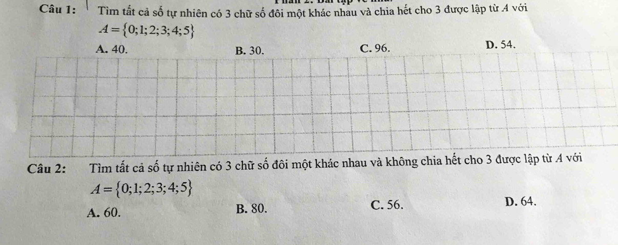 Tìm tất cả số tự nhiên có 3 chữ số đôi một khác nhau và chia hết cho 3 được lập từ 4 với
A= 0;1;2;3;4;5
A. 40. B. 30. C. 96. D. 54.
Câu 2: Tìm tất cả số tự nhiên có 3 chữ số đôi một khác nhau và không chia hết cho 3 được lập từ A với
A= 0;1;2;3;4;5
A. 60. B. 80. C. 56.
D. 64.