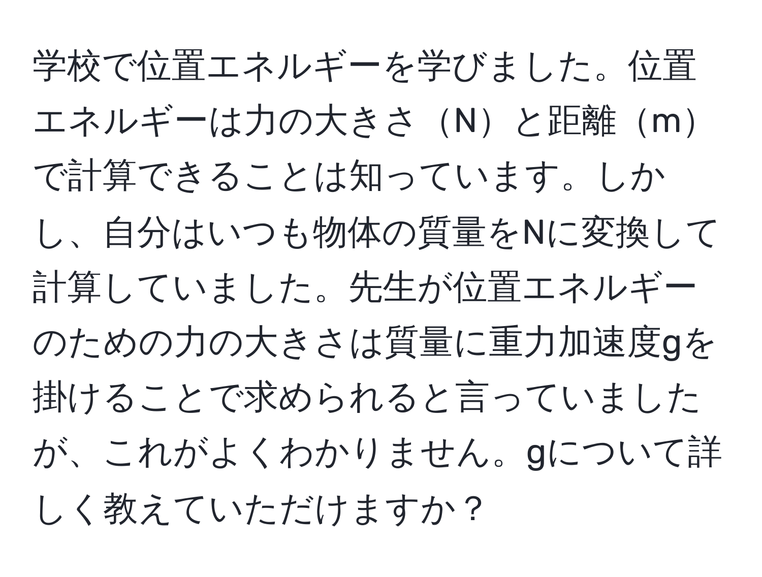 学校で位置エネルギーを学びました。位置エネルギーは力の大きさNと距離mで計算できることは知っています。しかし、自分はいつも物体の質量をNに変換して計算していました。先生が位置エネルギーのための力の大きさは質量に重力加速度gを掛けることで求められると言っていましたが、これがよくわかりません。gについて詳しく教えていただけますか？