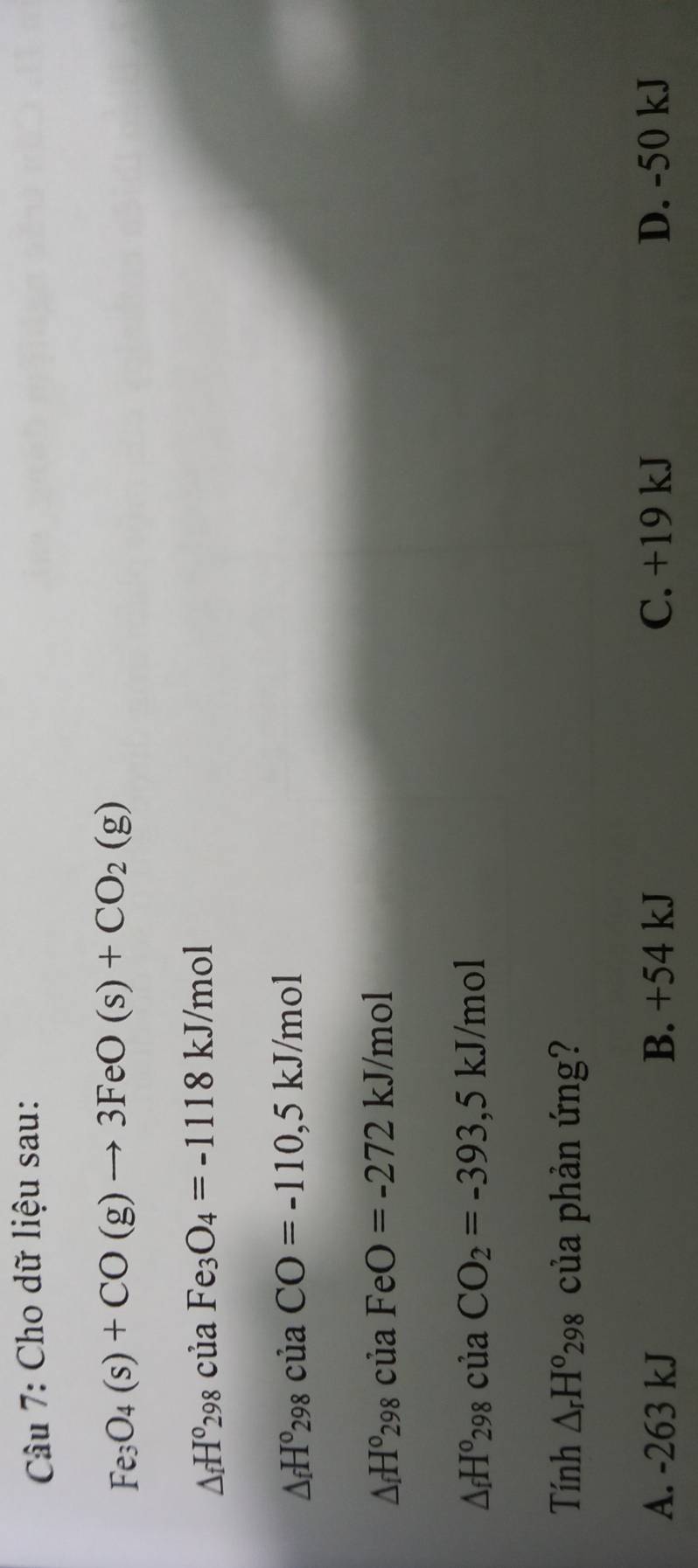 Cho dữ liệu sau:
Fe_3O_4(s)+CO(g)to 3FeO(s)+CO_2(g)
△ _fH°298cu aFe_3O_4=-1118kJ/mol
△ _fH^0298 ciaCO=-110,5kJ/mol
△ _fH^o298C ủa FeO=-272kJ/mol
△ _fH^o298 của CO_2=-393,5kJ/mol
Tính △ _rH^o_29 98 của phản ứng?
A. -263 kJ B. +54 kJ C. +19 kJ D. -50 kJ