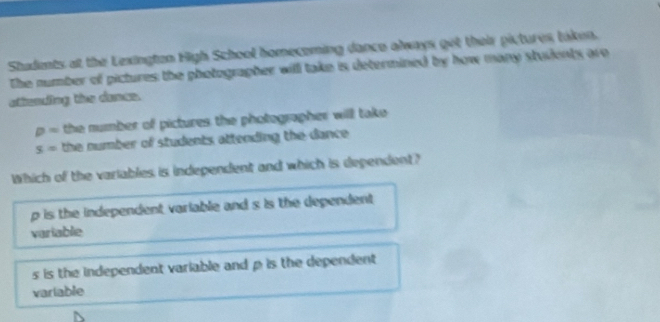 Students at the Lexingten High School homecoming dance always get their pictures taken.
The number of pictures the photographer will take is determined by how many studenty are
atimnding the damen.
p= the number of pictures the photographer will take
s= the number of students attending the dance .
Which of the variables is independent and which is dependent?
p is the independent variable and s is the dependent
variable
s is the independent variable and p is the dependent 
variable