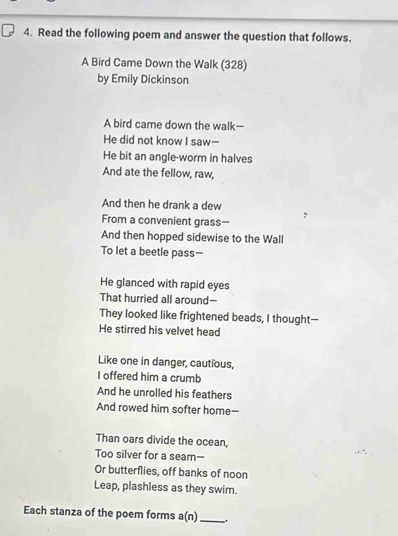 Read the following poem and answer the question that follows. 
A Bird Came Down the Walk (328) 
by Emily Dickinson 
A bird came down the walk— 
He did not know I saw- 
He bit an angle-worm in halves 
And ate the fellow, raw, 
And then he drank a dew 
From a convenient grass— 
And then hopped sidewise to the Wall 
To let a beetle pass- 
He glanced with rapid eyes 
That hurried all around— 
They looked like frightened beads, I thought— 
He stirred his velvet head 
Like one in danger, cautious, 
I offered him a crumb 
And he unrolled his feathers 
And rowed him softer home- 
Than oars divide the ocean, 
Too silver for a seam— 
Or butterflies, off banks of noon 
Leap, plashless as they swim. 
Each stanza of the poem forms a(n) _.