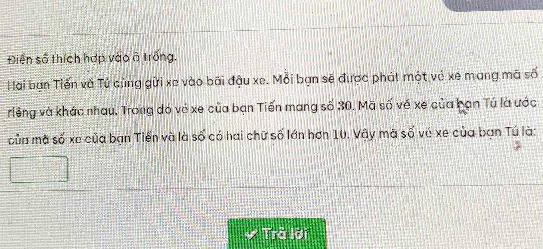 Điền số thích hợp vào ô trống. 
Hai bạn Tiến và Tú cùng gửi xe vào bãi đậu xe. Mỗi bạn sẽ được phát một vé xe mang mã số 
riêng và khác nhau. Trong đó vé xe của bạn Tiến mang số 30. Mã số vé xe của bạn Tú là ước 
của mã số xe của bạn Tiến và là số có hai chữ số lớn hơn 10. Vậy mã số vé xe của bạn Tú là: 
Trả lời