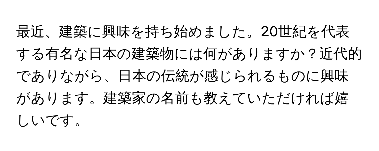 最近、建築に興味を持ち始めました。20世紀を代表する有名な日本の建築物には何がありますか？近代的でありながら、日本の伝統が感じられるものに興味があります。建築家の名前も教えていただければ嬉しいです。