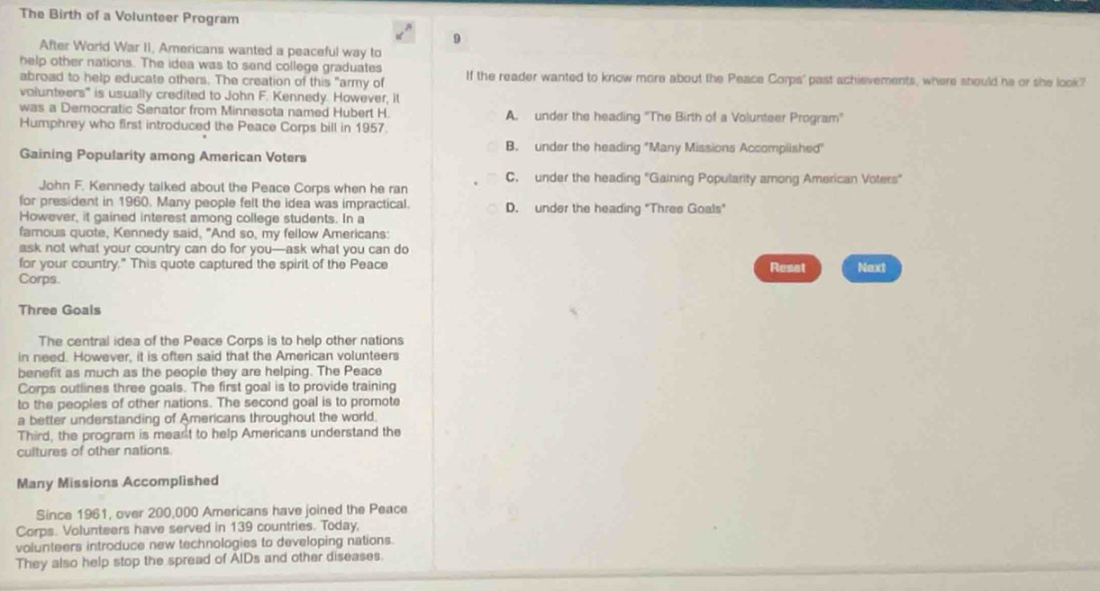 The Birth of a Volunteer Program
9
After World War II, Americans wanted a peaceful way to
help other nations. The idea was to send college graduates
abroad to help educate others. The creation of this "army of If the reader wanted to know more about the Peace Corps' past achievements, where should he or she look?
volunteers" is usually credited to John F. Kennedy. However, it
was a Democratic Senator from Minnesota named Hubert H. A. under the heading 'The Birth of a Volunteer Program'
Humphrey who first introduced the Peace Corps bill in 1957.
B. under the heading "Many Missions Accomplished"
Gaining Popularity among American Voters
C. under the heading "Gaining Popularity among American Voters"
John F. Kennedy talked about the Peace Corps when he ran
for president in 1960. Many people felt the idea was impractical. D. under the heading "Three Goals"
However, it gained interest among college students. In a
famous quote, Kennedy said, "And so, my fellow Americans:
ask not what your country can do for you—ask what you can do
for your country." This quote captured the spirit of the Peace Reset Next
Corps.
Three Goals
The central idea of the Peace Corps is to help other nations
in need. However, it is often said that the American volunteers
benefit as much as the people they are helping. The Peace
Corps outlines three goals. The first goal is to provide training
to the peoples of other nations. The second goal is to promote
a better understanding of Americans throughout the world.
Third, the program is meast to help Americans understand the
cultures of other nations.
Many Missions Accomplished
Since 1961, over 200,000 Americans have joined the Peace
Corps. Volunteers have served in 139 countries. Today,
volunteers introduce new technologies to developing nations.
They also help stop the spread of AIDs and other diseases.