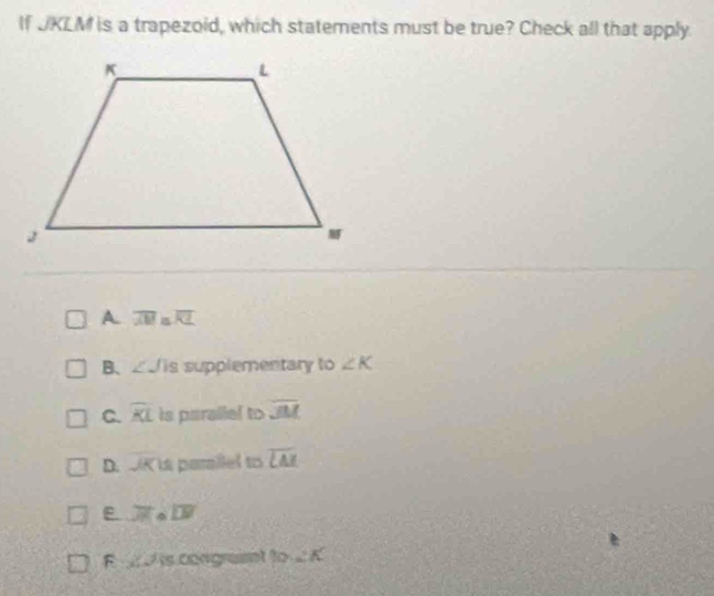 If UKLM is a trapezoid, which statements must be true? Check all that apply.
A. overline AM≌ overline RL
B、 ∠ J is supplementary to ∠ K
C. widehat KL is parallel to overline JM
D. K is parailel to overline LA
E. overline J overline LW
F is congrat to _ / _ 