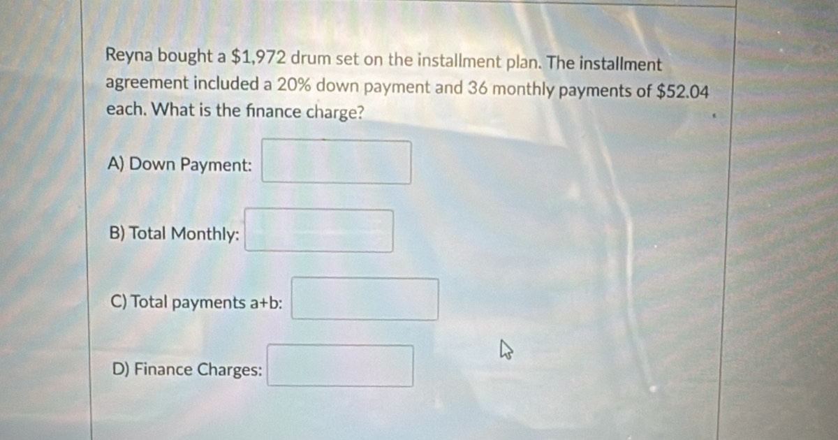 Reyna bought a $1,972 drum set on the installment plan. The installment 
agreement included a 20% down payment and 36 monthly payments of $52.04
each. What is the finance charge? 
A) Down Payment: □ 
B) Total Monthly: □ 
C) Total payments a+b: □ 
D) Finance Charges: □