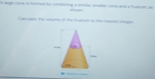 A arge cone is forned by conbining a simiar, smailer core and a frustum, as 
shzwm 
Caltulatte the wolume of the frusturm to te mearest intager